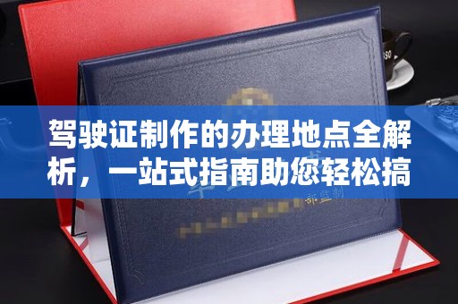 云城驾驶证制作的办理地点全解析，一站式指南助您轻松搞定